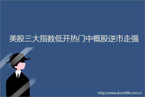 美股三大指数低开热门中概股逆市走强