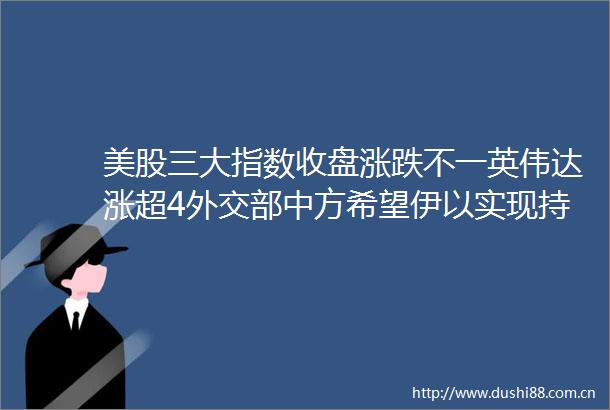 美股三大指数收盘涨跌不一英伟达涨超4外交部中方希望伊以实现持续有效停火