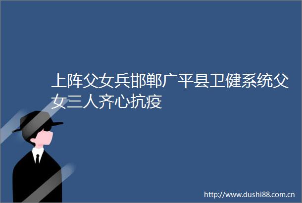 上阵父女兵邯郸广平县卫健系统父女三人齐心抗疫