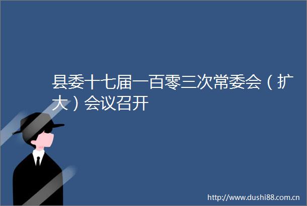 县委十七届一百零三次常委会（扩大）会议召开