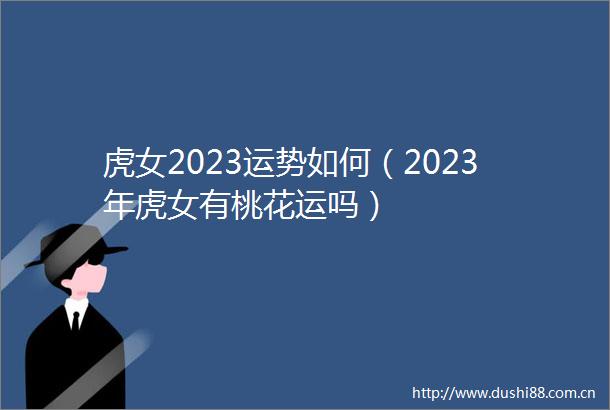 虎女2023运势如何（2023年虎女有桃花运吗）