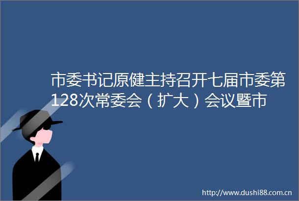 市委书记原健主持召开七届市委第128次常委会（扩大）会议暨市委中心组学习会议