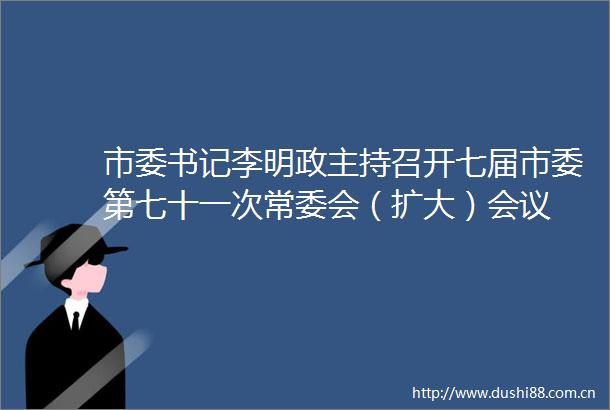 市委书记李明政主持召开七届市委第七十一次常委会（扩大）会议
