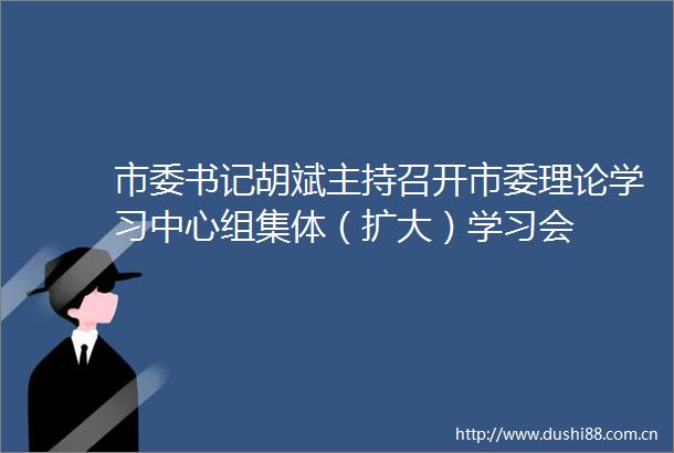 市委书记胡斌主持召开市委理论学习中心组集体（扩大）学习会