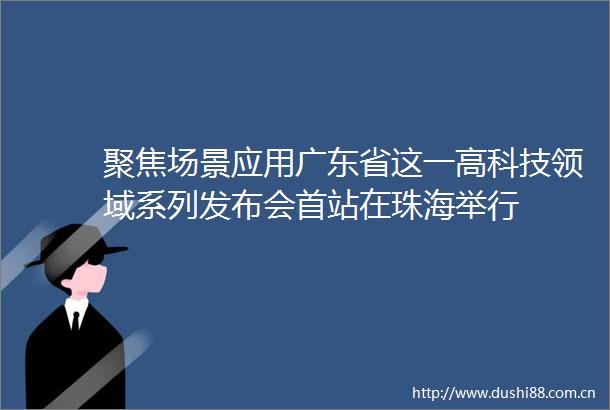 聚焦场景应用广东省这一高科技领域系列发布会首站在珠海举行
