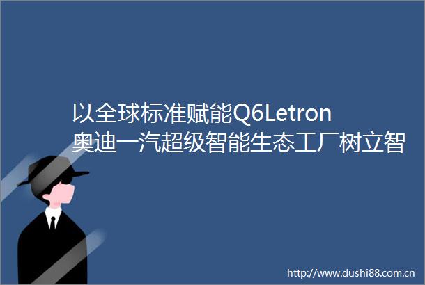 以全球标准赋能Q6Letron奥迪一汽超级智能生态工厂树立智造标杆