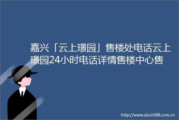 嘉兴「云上璟园」售楼处电话云上璟园24小时电话详情售楼中心售楼处地址