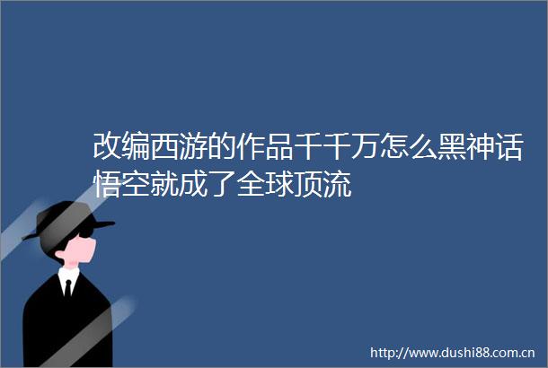 改编西游的作品千千万怎么黑神话悟空就成了全球顶流