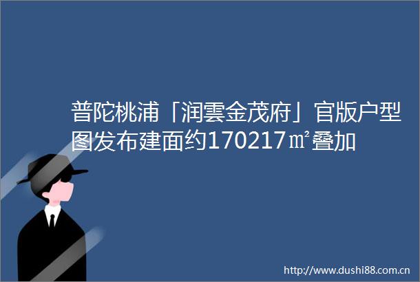 普陀桃浦「润雲金茂府」官版户型图发布建面约170217㎡叠加样板房示范区即将开放