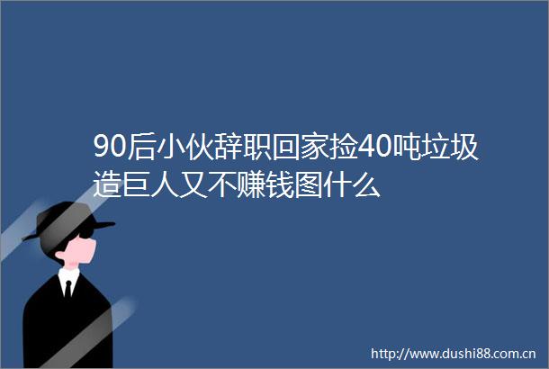 90后小伙辞职回家捡40吨垃圾造巨人又不赚钱图什么