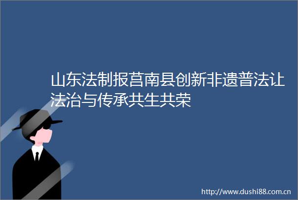 山东法制报莒南县创新非遗普法让法治与传承共生共荣