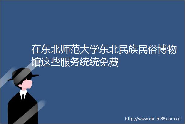 在东北师范大学东北民族民俗博物馆这些服务统统免费