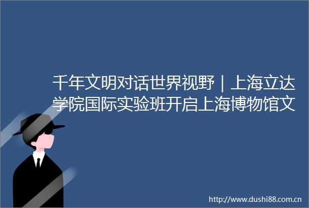 千年文明对话世界视野｜上海立达学院国际实验班开启上海博物馆文化探秘之旅