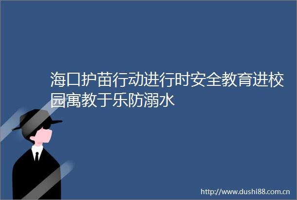 海口护苗行动进行时安全教育进校园寓教于乐防溺水