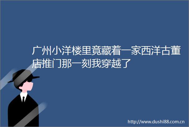 广州小洋楼里竟藏着一家西洋古董店推门那一刻我穿越了