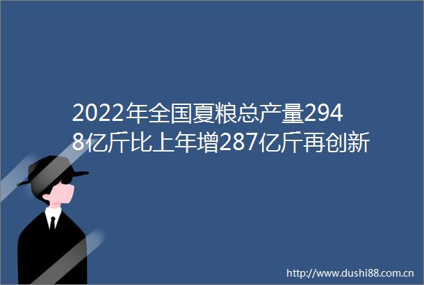 2022年全国夏粮总产量2948亿斤比上年增287亿斤再创新高