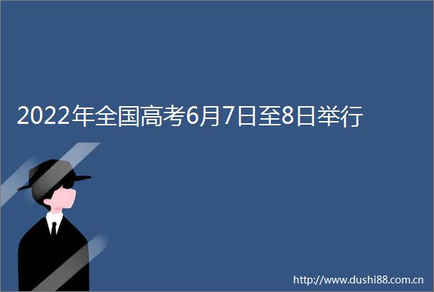 2022年全国高考6月7日至8日举行