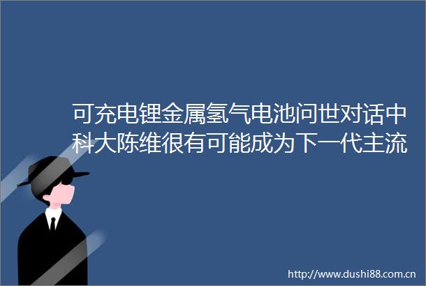 可充电锂金属氢气电池问世对话中科大陈维很有可能成为下一代主流储能技术