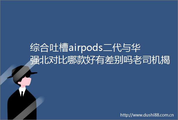 综合吐槽airpods二代与华强北对比哪款好有差别吗老司机揭秘评测如何