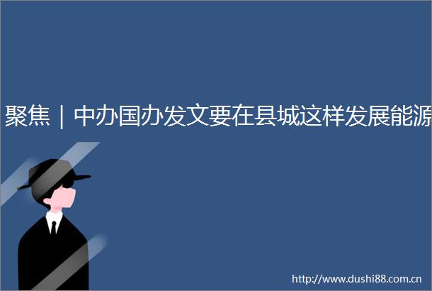 聚焦｜中办国办发文要在县城这样发展能源