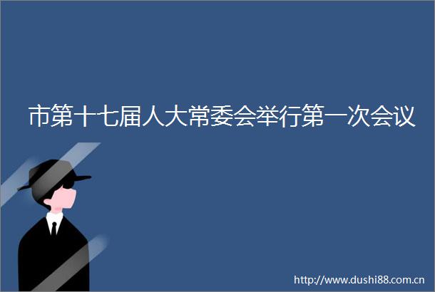 市第十七届人大常委会举行第一次会议