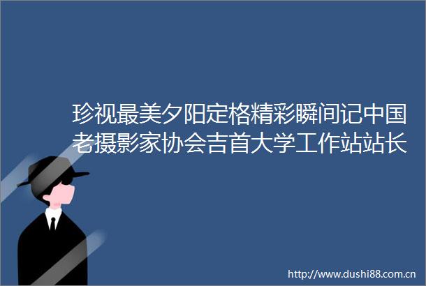 珍视最美夕阳定格精彩瞬间记老摄影家协会吉首大学工作站站长尚本业