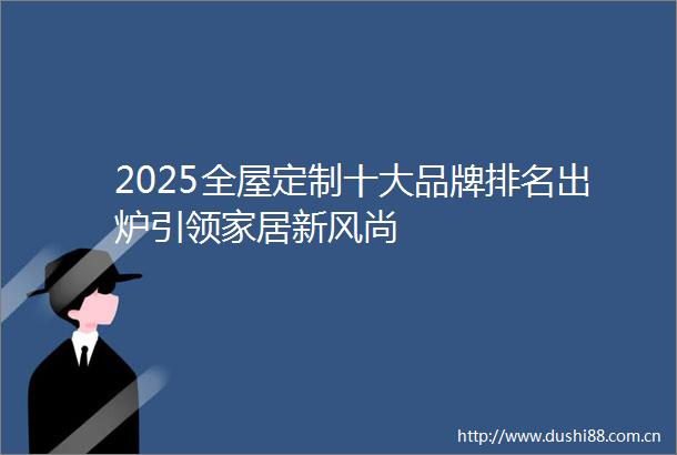 2025全屋定制十大品牌排名出炉引领家居新风尚