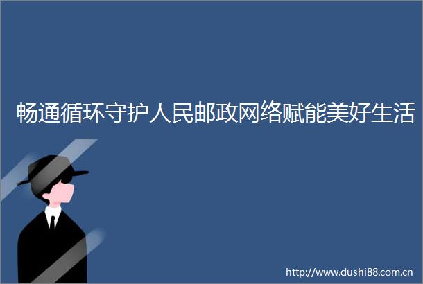 畅通循环守护邮政网络赋能美好生活