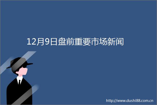 12月9日盘前重要市场新闻