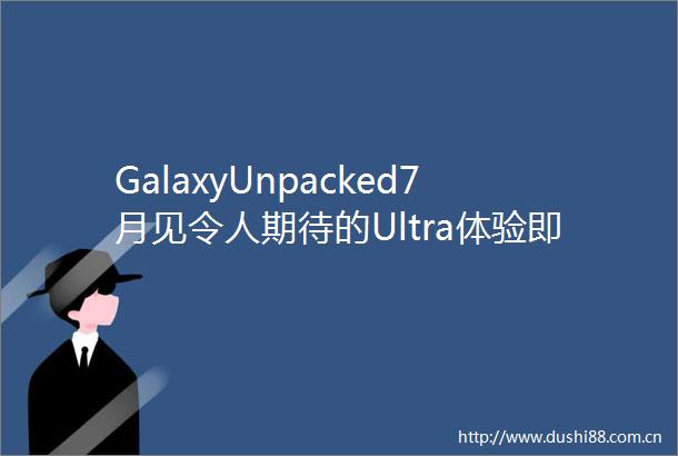 GalaxyUnpacked7月见令人期待的Ultra体验即将在折叠屏展开