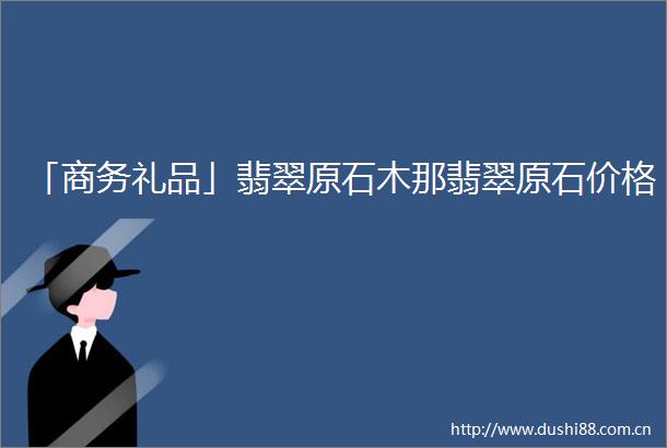 「商务礼品」翡翠原石木那翡翠原石价格