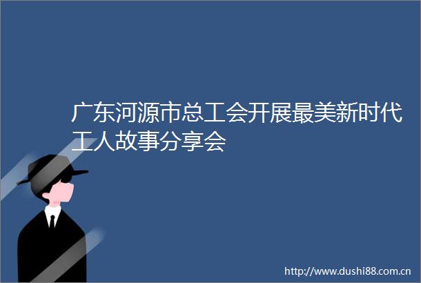 广东河源市总工会开展最美新时代工人故事分享会
