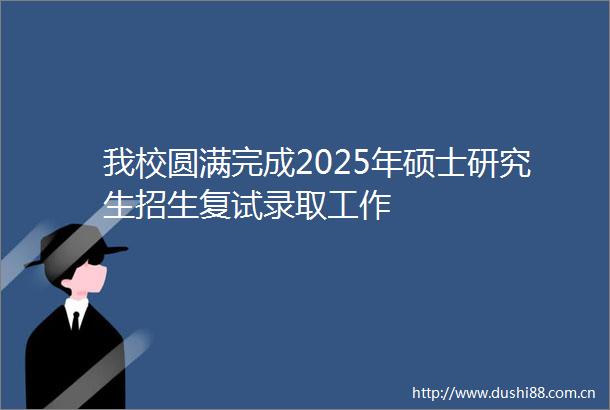 我校圆满完成2025年硕士研究生招生复试录取工作