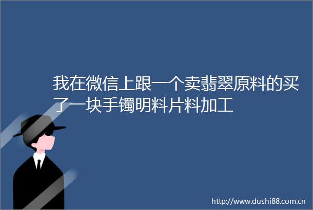 我在微信上跟一个卖翡翠原料的买了一块手镯明料片料加工