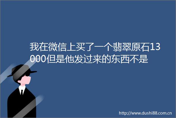 我在微信上买了一个翡翠原石13000但是他发过来的东西不是