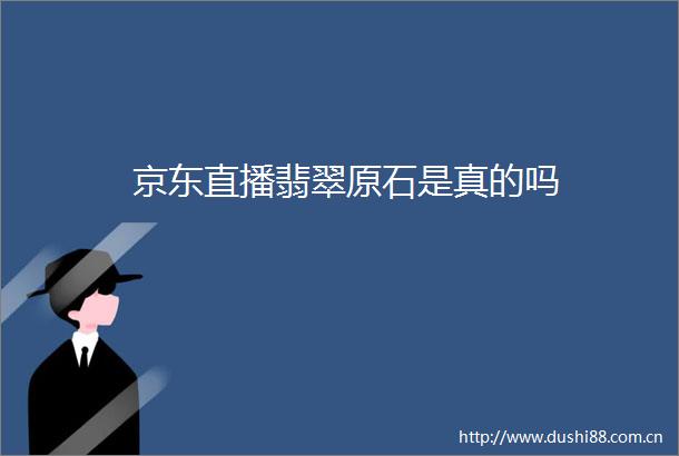 京东直播翡翠原石是真的吗