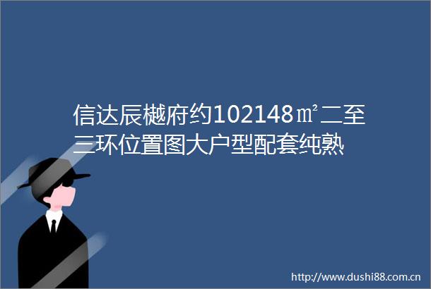 信达辰樾府约102148㎡二至三环位置图大户型配套纯熟