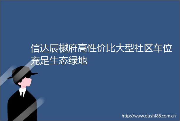 信达辰樾府高性价比大型社区车位充足生态绿地