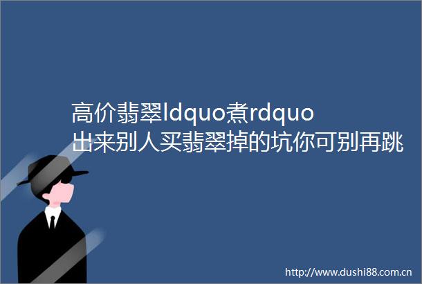 高价翡翠ldquo煮rdquo出来别人买翡翠掉的坑你可别再跳了