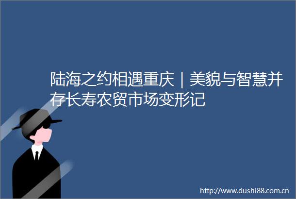 陆海之约相遇重庆｜美貌与智慧并存长寿农贸市场变形记