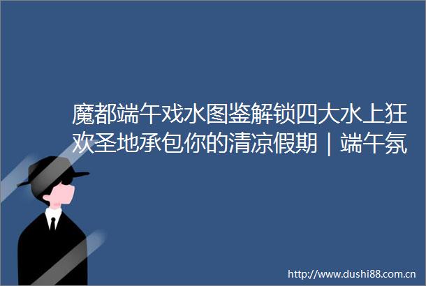 魔都端午戏水图鉴解锁四大水上狂欢圣地承包你的清凉假期｜端午氛围最浓时③