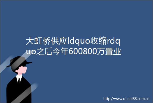 大虹桥供应ldquo收缩rdquo之后今年600800万置业竞争会更激烈么森兰唐镇颛桥顾村川沙helliphellip你中意谁