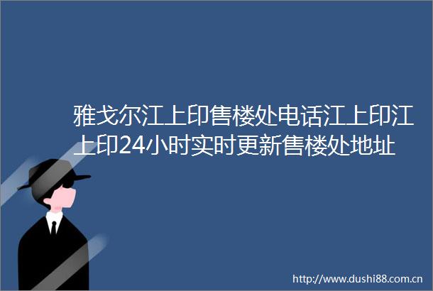 雅戈尔江上印售楼处电话江上印江上印24小时实时更新售楼处地址