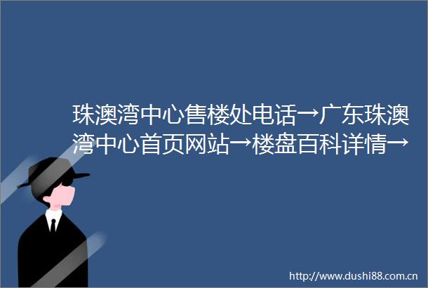 珠澳湾中心售楼处电话→广东珠澳湾中心首页网站→楼盘百科详情→24小时电话