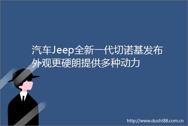 汽车Jeep全新一代切诺基发布外观更硬朗提供多种动力