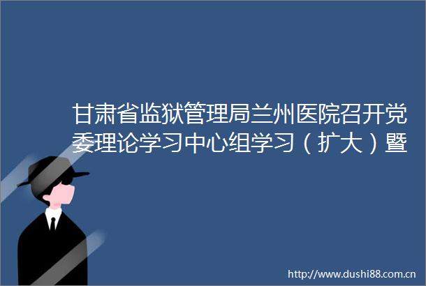 甘肃省监狱管理局兰州医院召开党委理论学习中心组学习（扩大）暨专题民主生活会前第二次集体学习会议