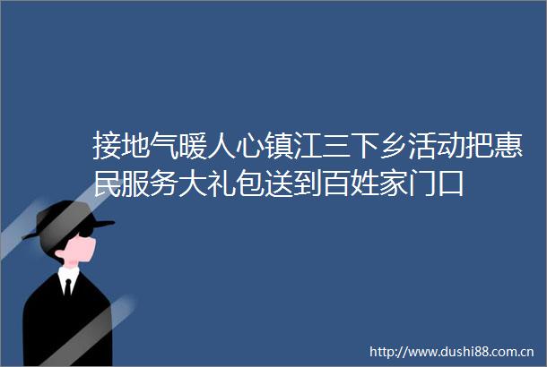 接地气暖人心镇江三下乡活动把惠民服务大礼包送到百姓家门口