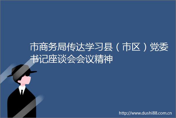 市商务局传达学习县（市区）党委书记座谈会会议精神