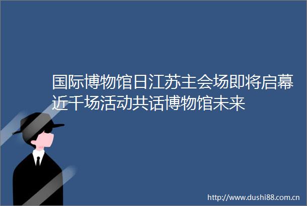 国际博物馆日江苏主会场即将启幕近千场活动共话博物馆未来