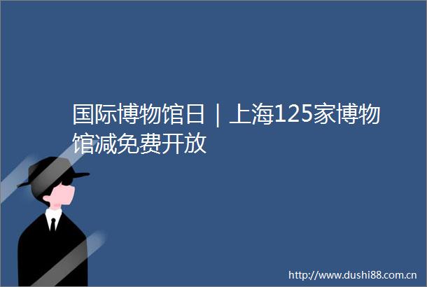 国际博物馆日｜上海125家博物馆减免费开放